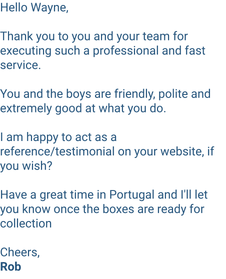 Hello Wayne,  Thank you to you and your team for executing such a professional and fast service.   You and the boys are friendly, polite and extremely good at what you do.   I am happy to act as a reference/testimonial on your website, if you wish?  Have a great time in Portugal and I'll let you know once the boxes are ready for collection   Cheers, Rob